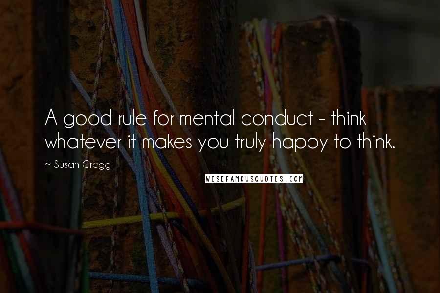 Susan Gregg Quotes: A good rule for mental conduct - think whatever it makes you truly happy to think.