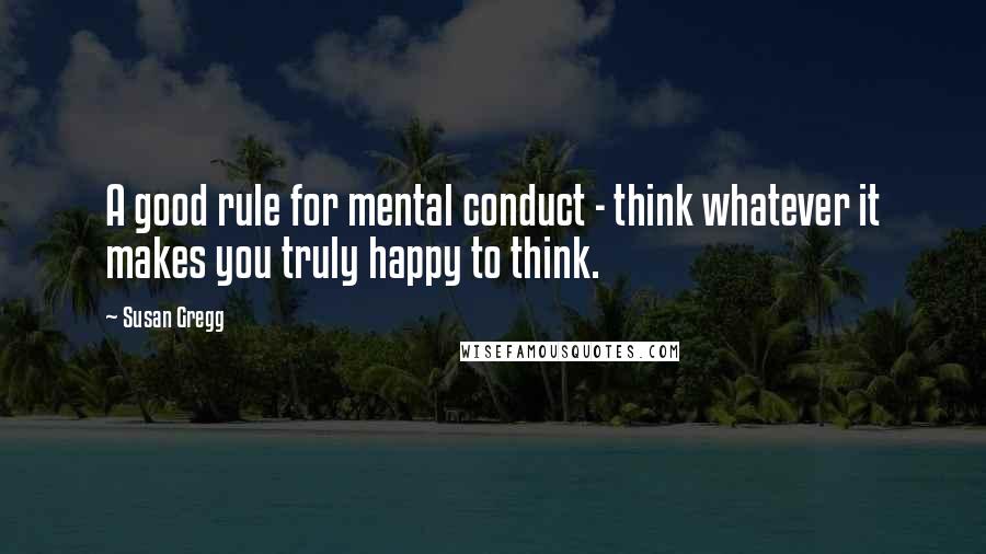 Susan Gregg Quotes: A good rule for mental conduct - think whatever it makes you truly happy to think.