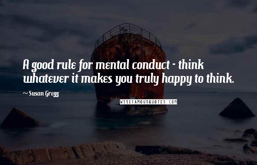 Susan Gregg Quotes: A good rule for mental conduct - think whatever it makes you truly happy to think.