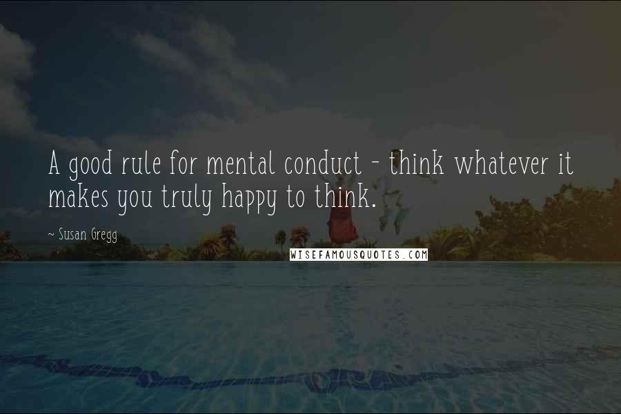 Susan Gregg Quotes: A good rule for mental conduct - think whatever it makes you truly happy to think.