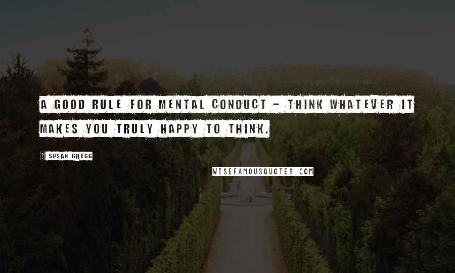 Susan Gregg Quotes: A good rule for mental conduct - think whatever it makes you truly happy to think.
