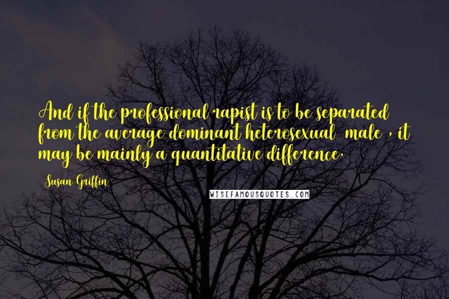 Susan Griffin Quotes: And if the professional rapist is to be separated from the average dominant heterosexual (male), it may be mainly a quantitative difference.