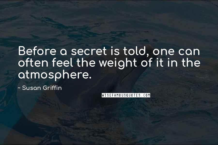 Susan Griffin Quotes: Before a secret is told, one can often feel the weight of it in the atmosphere.