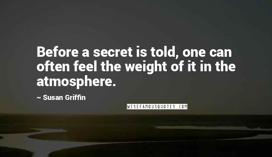 Susan Griffin Quotes: Before a secret is told, one can often feel the weight of it in the atmosphere.