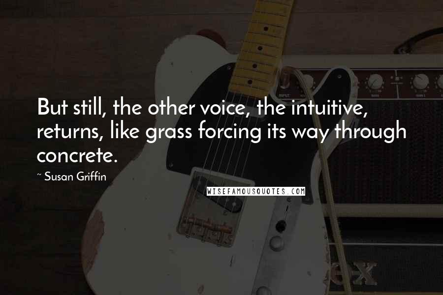 Susan Griffin Quotes: But still, the other voice, the intuitive, returns, like grass forcing its way through concrete.