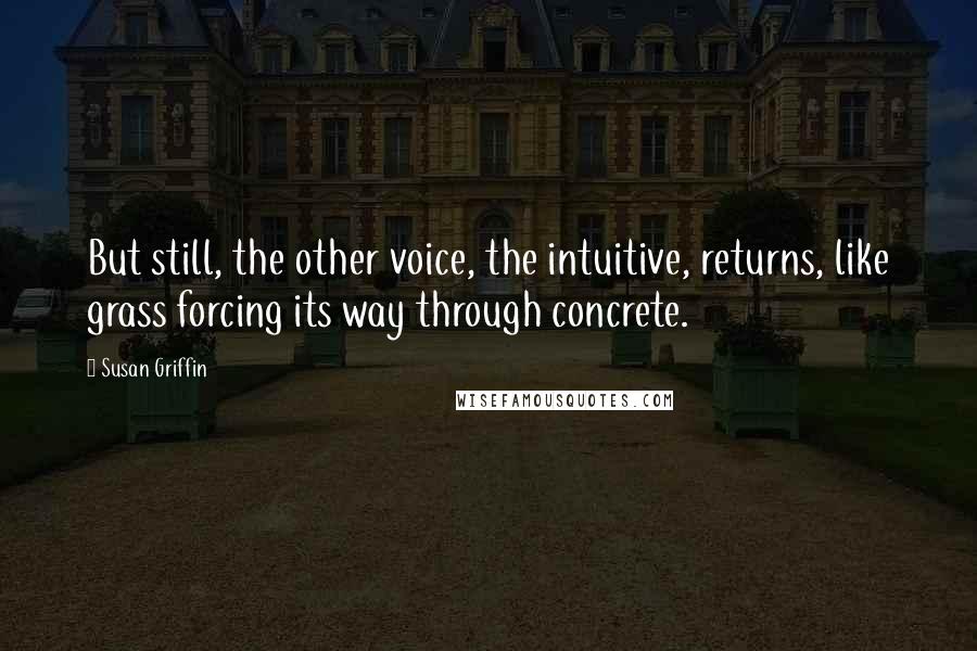Susan Griffin Quotes: But still, the other voice, the intuitive, returns, like grass forcing its way through concrete.