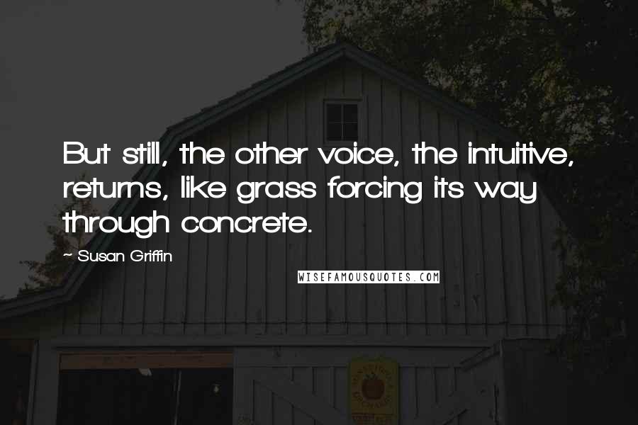 Susan Griffin Quotes: But still, the other voice, the intuitive, returns, like grass forcing its way through concrete.