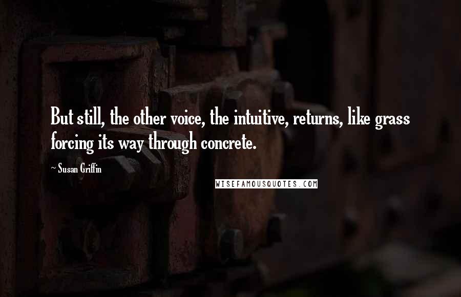 Susan Griffin Quotes: But still, the other voice, the intuitive, returns, like grass forcing its way through concrete.