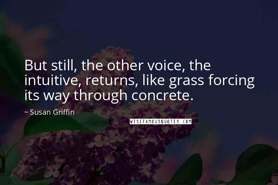 Susan Griffin Quotes: But still, the other voice, the intuitive, returns, like grass forcing its way through concrete.