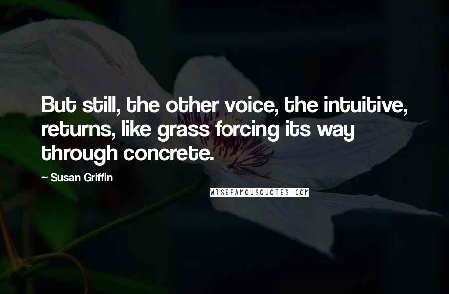 Susan Griffin Quotes: But still, the other voice, the intuitive, returns, like grass forcing its way through concrete.