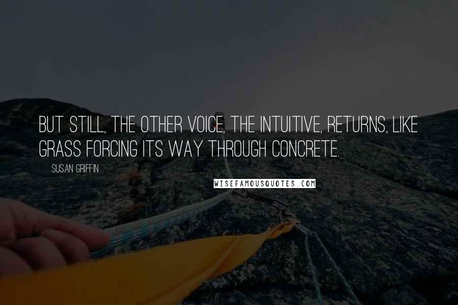 Susan Griffin Quotes: But still, the other voice, the intuitive, returns, like grass forcing its way through concrete.