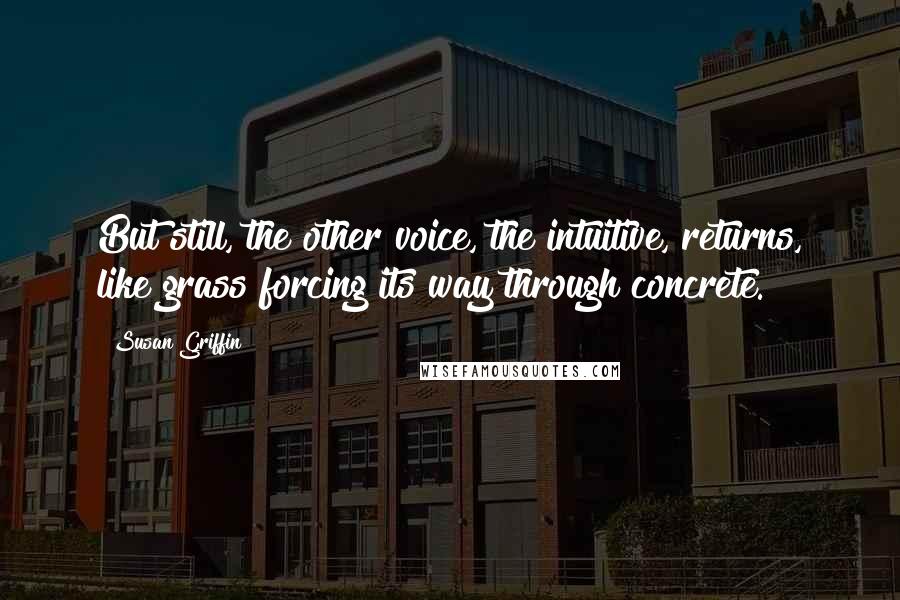 Susan Griffin Quotes: But still, the other voice, the intuitive, returns, like grass forcing its way through concrete.