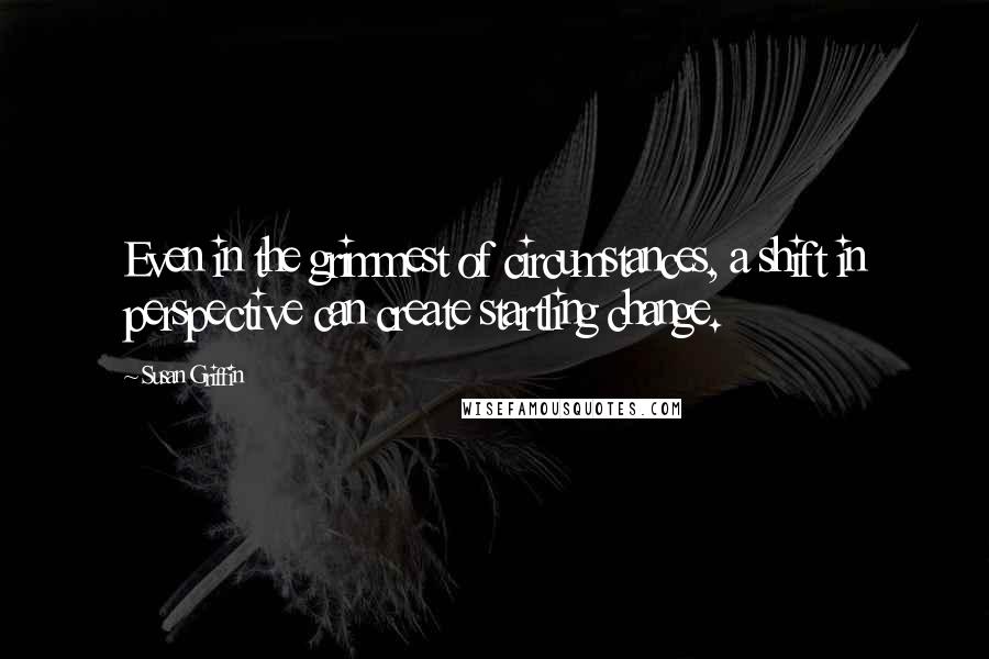 Susan Griffin Quotes: Even in the grimmest of circumstances, a shift in perspective can create startling change.