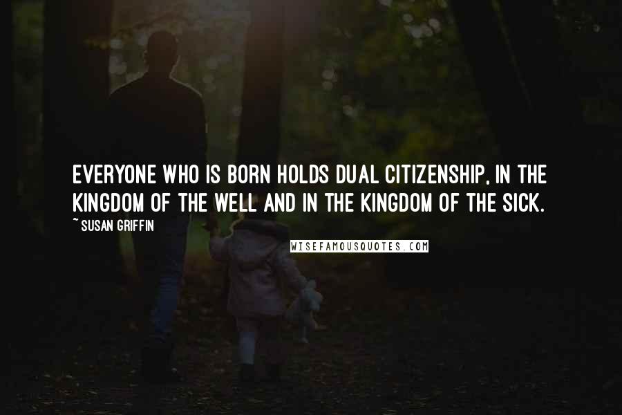 Susan Griffin Quotes: Everyone who is born holds dual citizenship, in the kingdom of the well and in the kingdom of the sick.