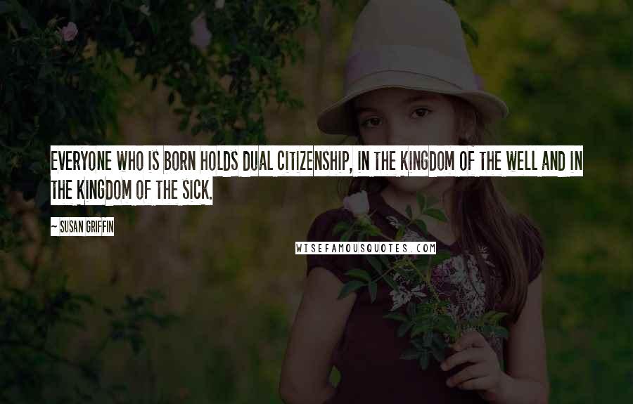 Susan Griffin Quotes: Everyone who is born holds dual citizenship, in the kingdom of the well and in the kingdom of the sick.