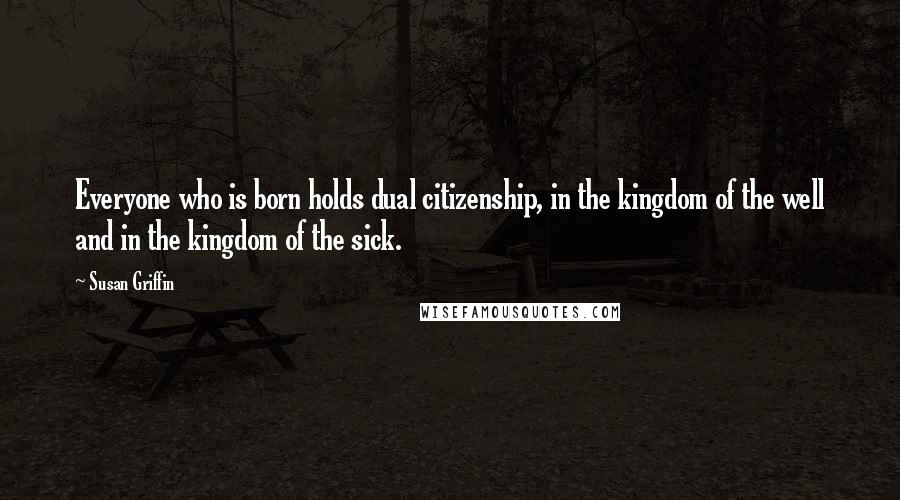 Susan Griffin Quotes: Everyone who is born holds dual citizenship, in the kingdom of the well and in the kingdom of the sick.