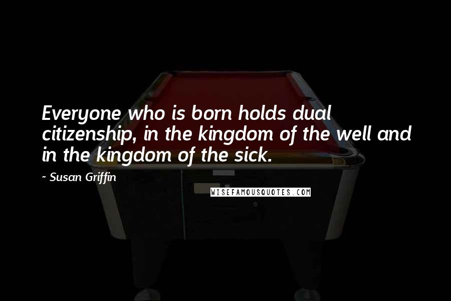 Susan Griffin Quotes: Everyone who is born holds dual citizenship, in the kingdom of the well and in the kingdom of the sick.