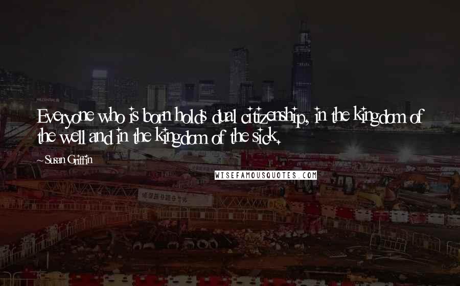 Susan Griffin Quotes: Everyone who is born holds dual citizenship, in the kingdom of the well and in the kingdom of the sick.