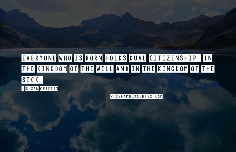 Susan Griffin Quotes: Everyone who is born holds dual citizenship, in the kingdom of the well and in the kingdom of the sick.