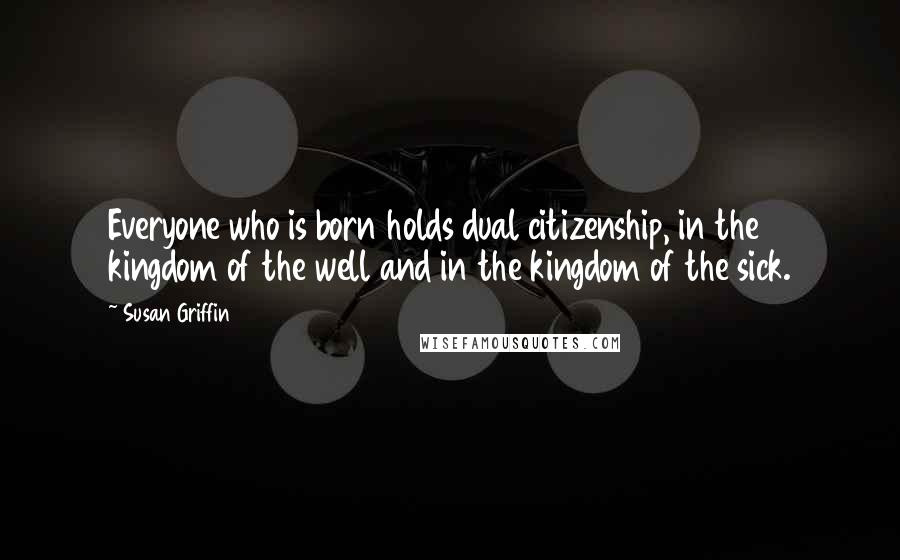 Susan Griffin Quotes: Everyone who is born holds dual citizenship, in the kingdom of the well and in the kingdom of the sick.