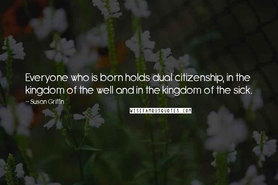 Susan Griffin Quotes: Everyone who is born holds dual citizenship, in the kingdom of the well and in the kingdom of the sick.