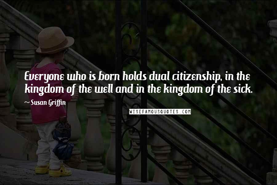 Susan Griffin Quotes: Everyone who is born holds dual citizenship, in the kingdom of the well and in the kingdom of the sick.