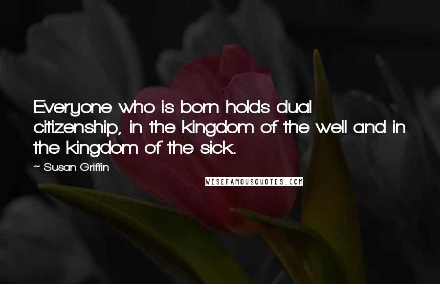 Susan Griffin Quotes: Everyone who is born holds dual citizenship, in the kingdom of the well and in the kingdom of the sick.