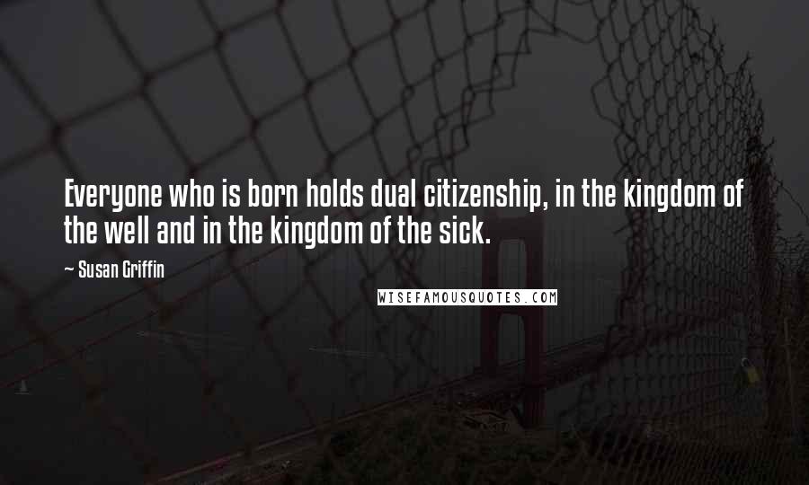 Susan Griffin Quotes: Everyone who is born holds dual citizenship, in the kingdom of the well and in the kingdom of the sick.