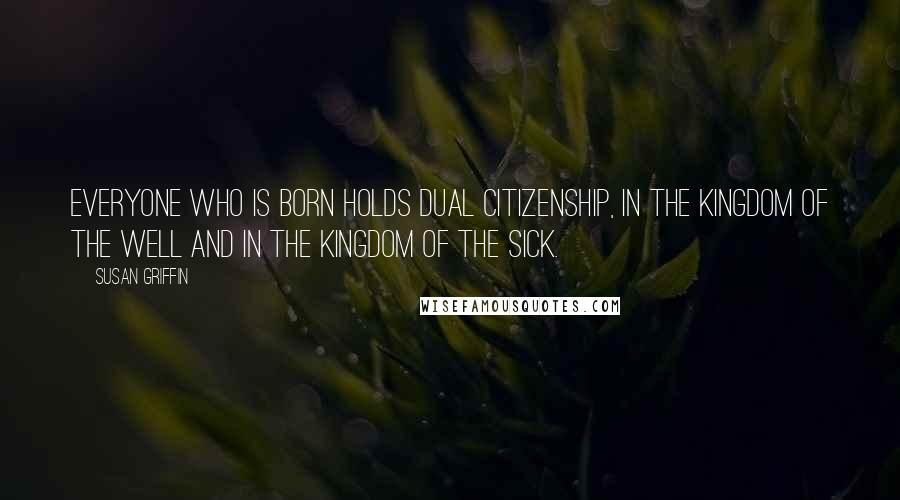 Susan Griffin Quotes: Everyone who is born holds dual citizenship, in the kingdom of the well and in the kingdom of the sick.