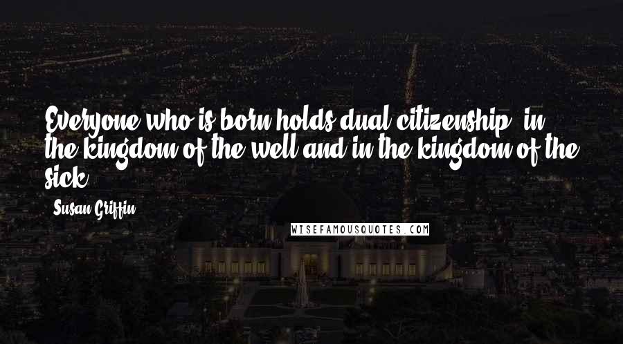 Susan Griffin Quotes: Everyone who is born holds dual citizenship, in the kingdom of the well and in the kingdom of the sick.