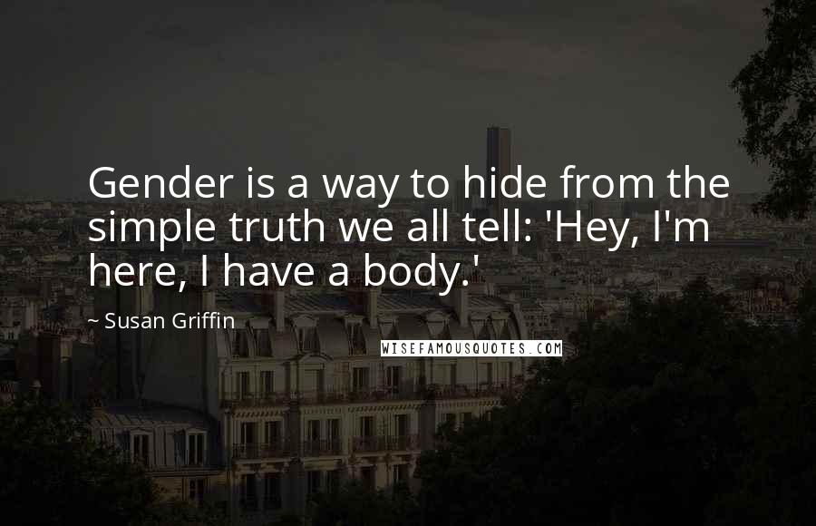 Susan Griffin Quotes: Gender is a way to hide from the simple truth we all tell: 'Hey, I'm here, I have a body.'