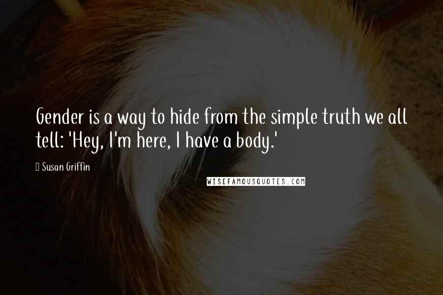 Susan Griffin Quotes: Gender is a way to hide from the simple truth we all tell: 'Hey, I'm here, I have a body.'