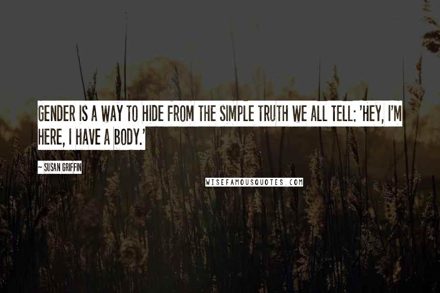 Susan Griffin Quotes: Gender is a way to hide from the simple truth we all tell: 'Hey, I'm here, I have a body.'