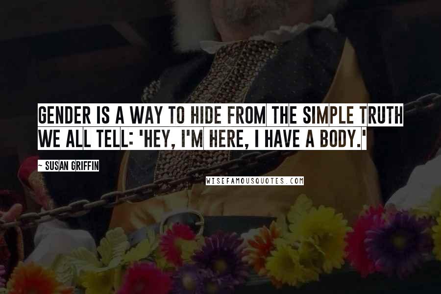 Susan Griffin Quotes: Gender is a way to hide from the simple truth we all tell: 'Hey, I'm here, I have a body.'