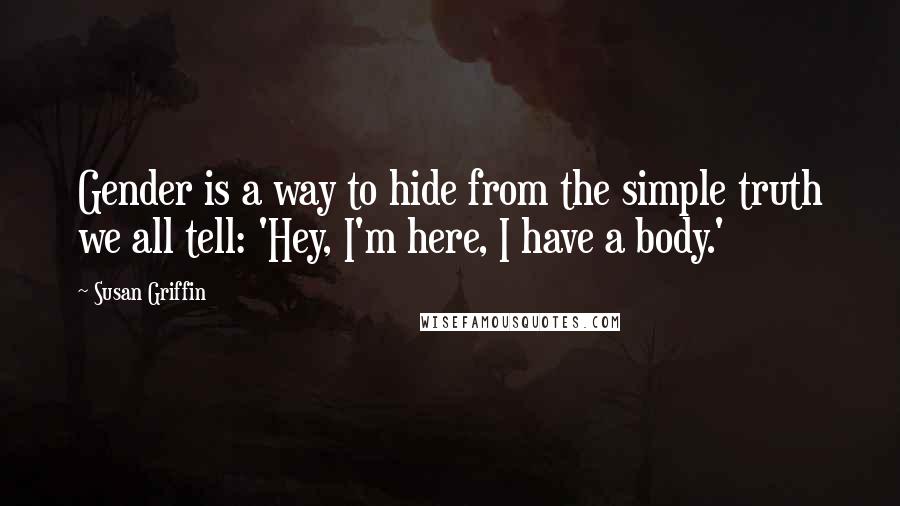 Susan Griffin Quotes: Gender is a way to hide from the simple truth we all tell: 'Hey, I'm here, I have a body.'