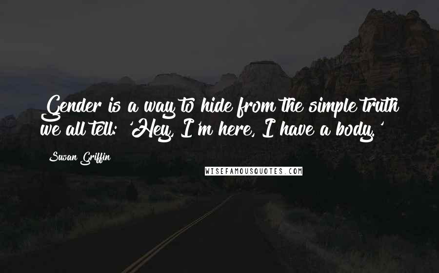 Susan Griffin Quotes: Gender is a way to hide from the simple truth we all tell: 'Hey, I'm here, I have a body.'