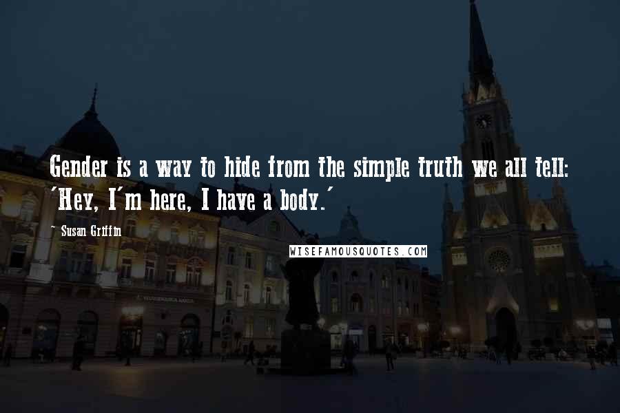 Susan Griffin Quotes: Gender is a way to hide from the simple truth we all tell: 'Hey, I'm here, I have a body.'