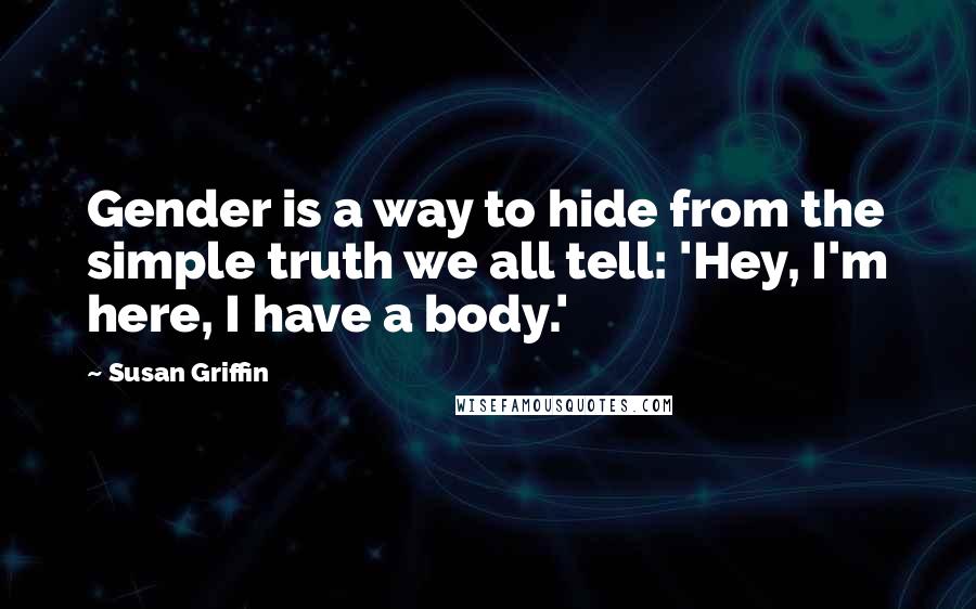 Susan Griffin Quotes: Gender is a way to hide from the simple truth we all tell: 'Hey, I'm here, I have a body.'