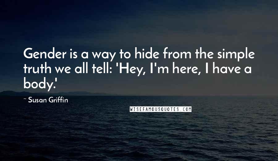 Susan Griffin Quotes: Gender is a way to hide from the simple truth we all tell: 'Hey, I'm here, I have a body.'