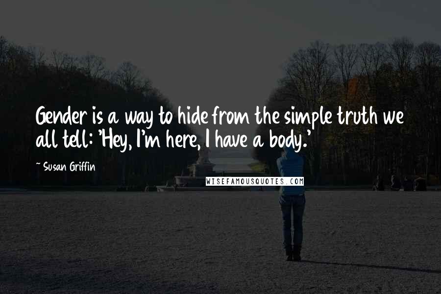 Susan Griffin Quotes: Gender is a way to hide from the simple truth we all tell: 'Hey, I'm here, I have a body.'