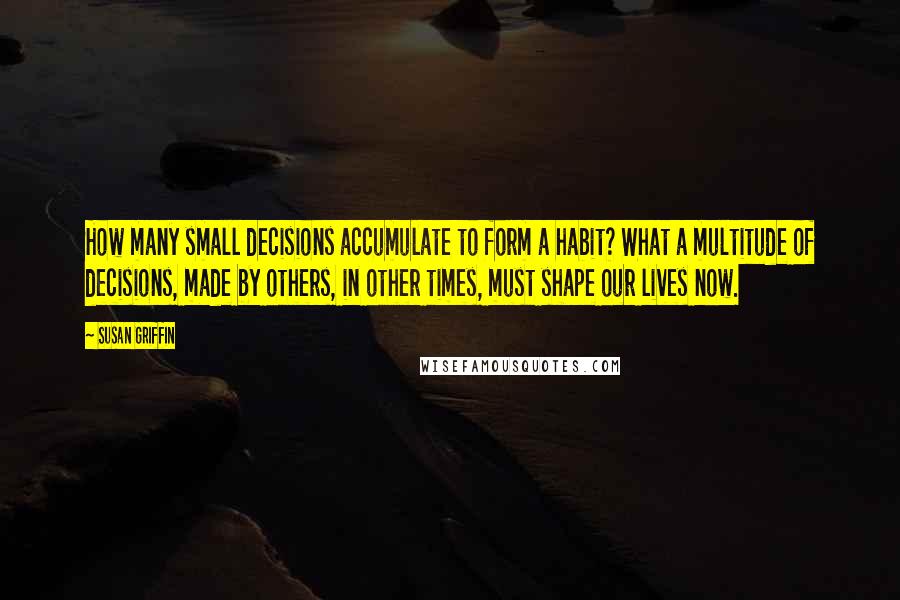 Susan Griffin Quotes: How many small decisions accumulate to form a habit? What a multitude of decisions, made by others, in other times, must shape our lives now.
