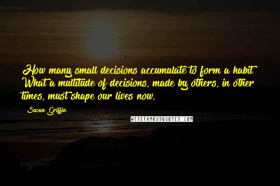 Susan Griffin Quotes: How many small decisions accumulate to form a habit? What a multitude of decisions, made by others, in other times, must shape our lives now.