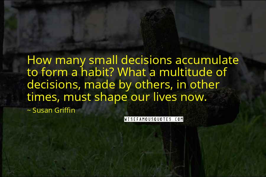 Susan Griffin Quotes: How many small decisions accumulate to form a habit? What a multitude of decisions, made by others, in other times, must shape our lives now.