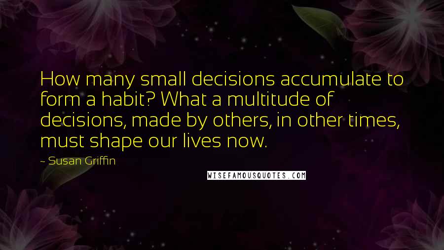 Susan Griffin Quotes: How many small decisions accumulate to form a habit? What a multitude of decisions, made by others, in other times, must shape our lives now.