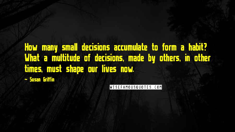 Susan Griffin Quotes: How many small decisions accumulate to form a habit? What a multitude of decisions, made by others, in other times, must shape our lives now.