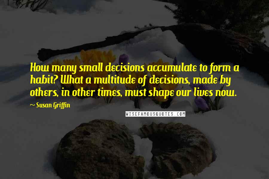 Susan Griffin Quotes: How many small decisions accumulate to form a habit? What a multitude of decisions, made by others, in other times, must shape our lives now.