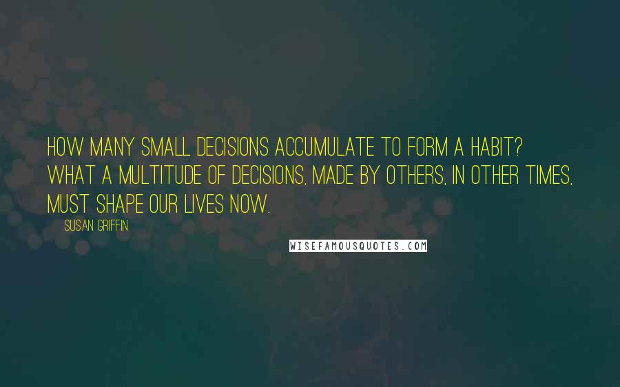 Susan Griffin Quotes: How many small decisions accumulate to form a habit? What a multitude of decisions, made by others, in other times, must shape our lives now.