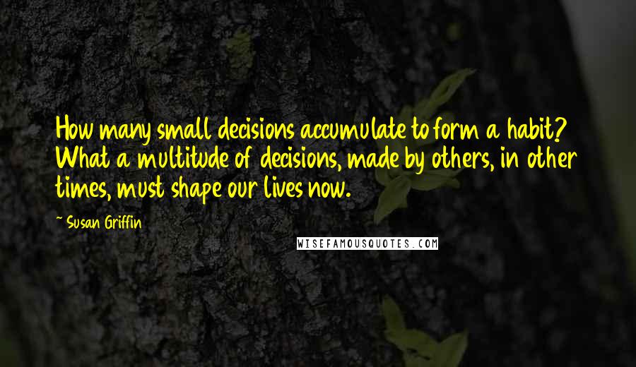 Susan Griffin Quotes: How many small decisions accumulate to form a habit? What a multitude of decisions, made by others, in other times, must shape our lives now.