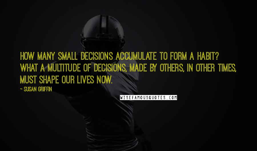 Susan Griffin Quotes: How many small decisions accumulate to form a habit? What a multitude of decisions, made by others, in other times, must shape our lives now.