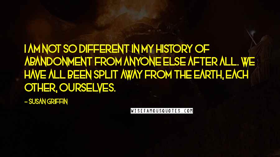 Susan Griffin Quotes: I am not so different in my history of abandonment from anyone else after all. We have all been split away from the earth, each other, ourselves.